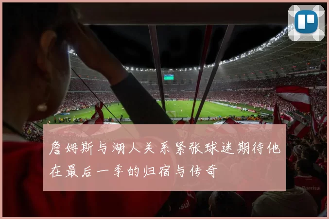 詹姆斯与湖人关系紧张球迷期待他在最后一季的归宿与传奇