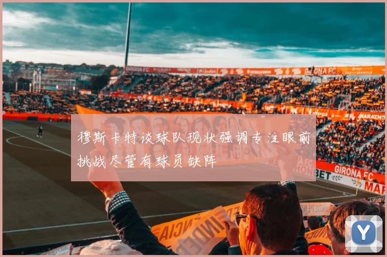 穆斯卡特谈球队现状强调专注眼前挑战尽管有球员缺阵