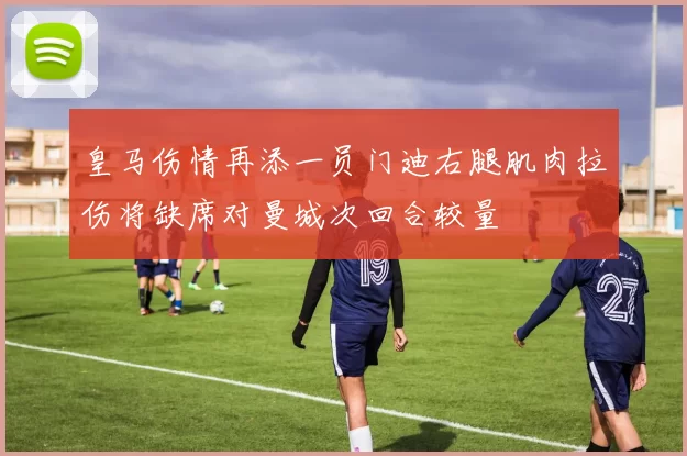 皇马伤情再添一员门迪右腿肌肉拉伤将缺席对曼城次回合较量