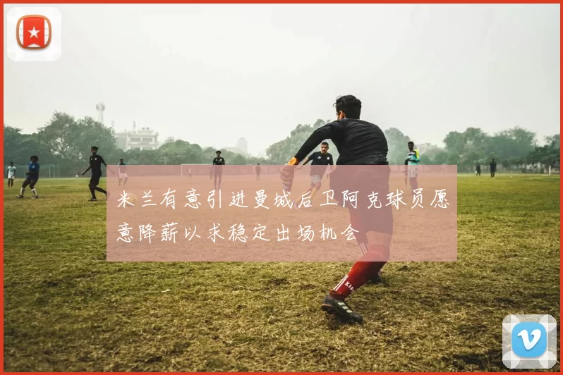 米兰有意引进曼城后卫阿克球员愿意降薪以求稳定出场机会