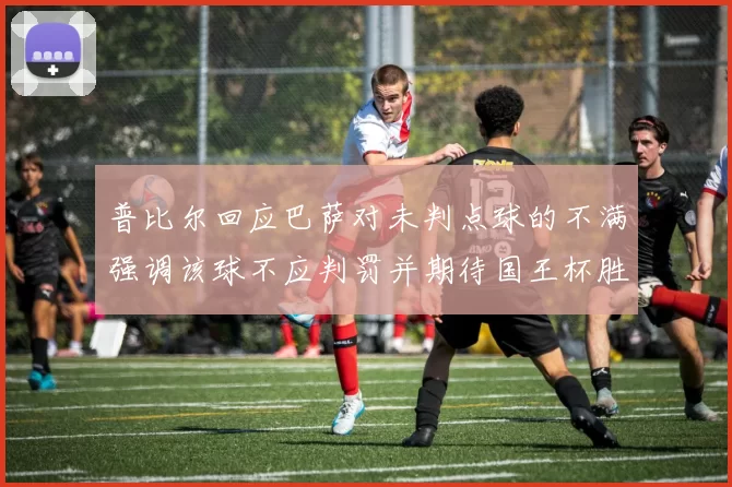 普比尔回应巴萨对未判点球的不满强调该球不应判罚并期待国王杯胜利