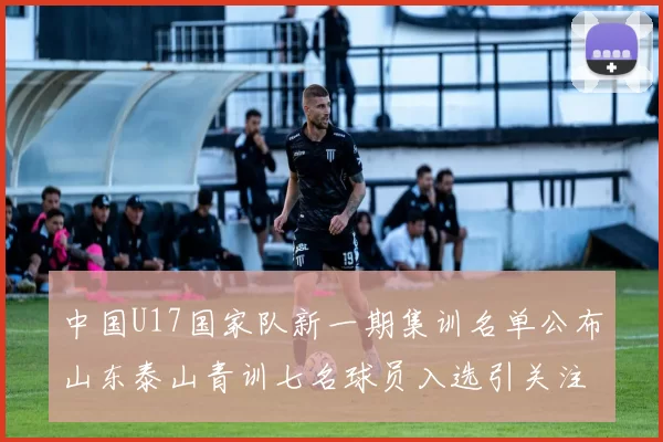 中国U17国家队新一期集训名单公布山东泰山青训七名球员入选引关注