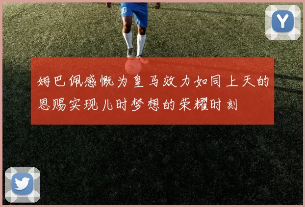 姆巴佩感慨为皇马效力如同上天的恩赐实现儿时梦想的荣耀时刻
