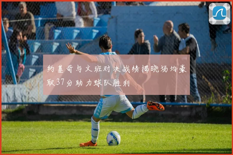 约基奇与文班对决战绩揭晓场均豪取37分助力球队胜利