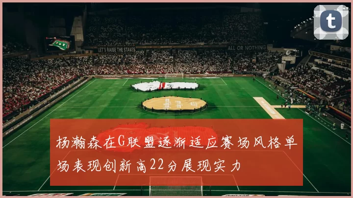 杨瀚森在G联盟逐渐适应赛场风格单场表现创新高22分展现实力