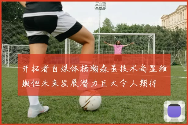 开拓者自媒体杨瀚森虽技术尚显稚嫩但未来发展潜力巨大令人期待