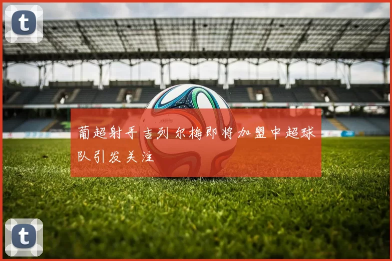 葡超射手吉列尔梅即将加盟中超球队引发关注