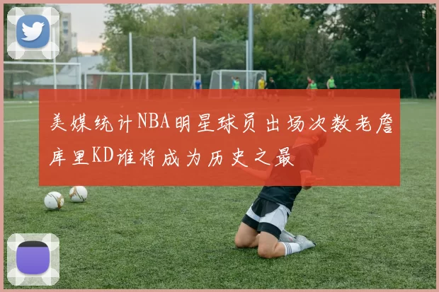 美媒统计NBA明星球员出场次数老詹库里KD谁将成为历史之最